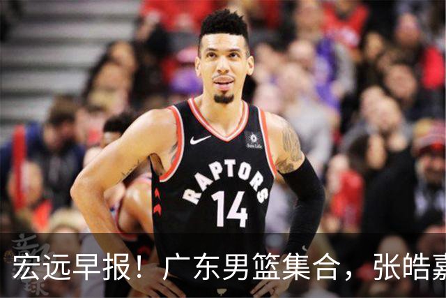 宏远早报！广东男篮集合，张皓嘉归队，徐杰美国特训，胡明轩杜润旺养伤，主教练未见身影！